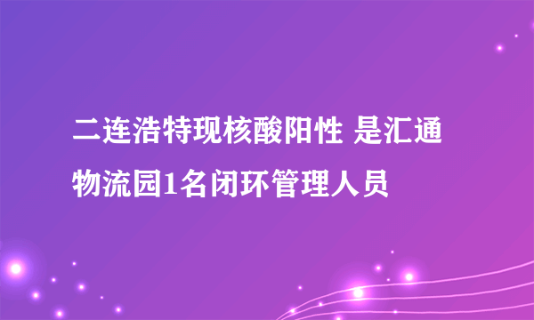 二连浩特现核酸阳性 是汇通物流园1名闭环管理人员