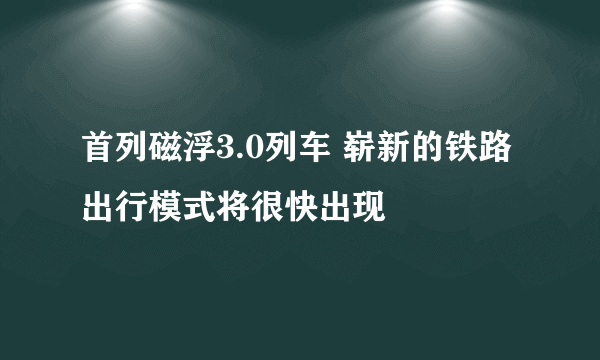 首列磁浮3.0列车 崭新的铁路出行模式将很快出现