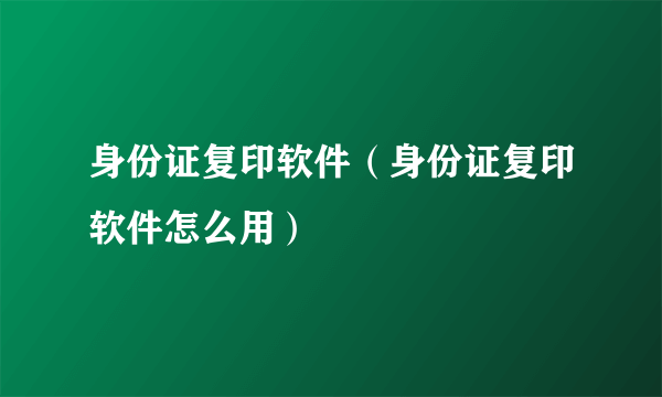 身份证复印软件（身份证复印软件怎么用）