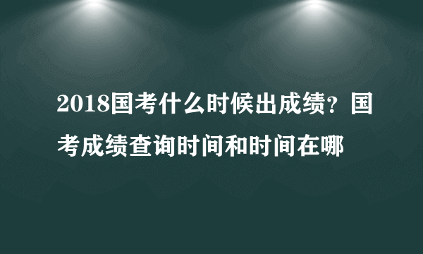 2018国考什么时候出成绩？国考成绩查询时间和时间在哪