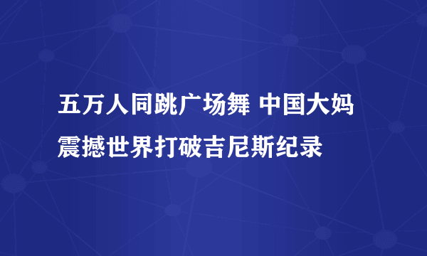 五万人同跳广场舞 中国大妈震撼世界打破吉尼斯纪录