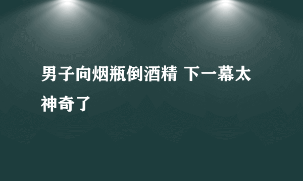 男子向烟瓶倒酒精 下一幕太神奇了