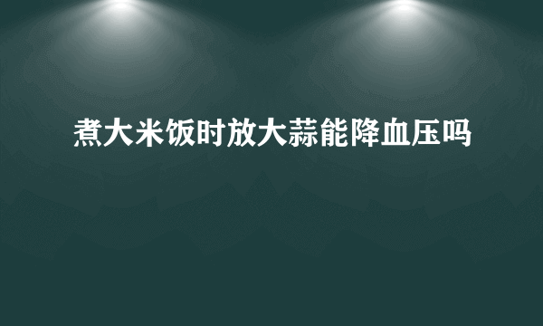 煮大米饭时放大蒜能降血压吗