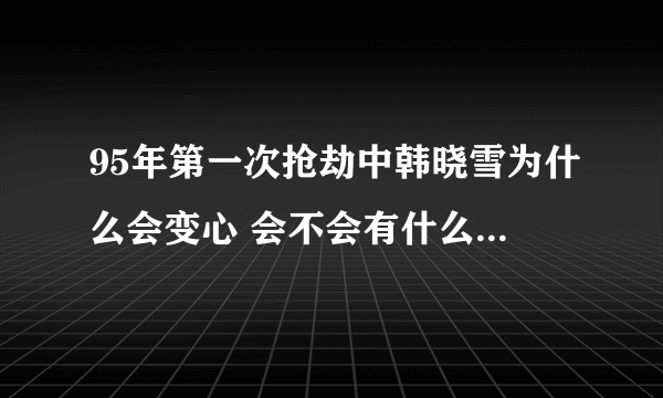 95年第一次抢劫中韩晓雪为什么会变心 会不会有什么难言之隐? 真心觉得还是晓雪好啊