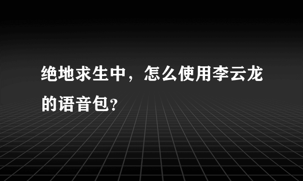 绝地求生中，怎么使用李云龙的语音包？