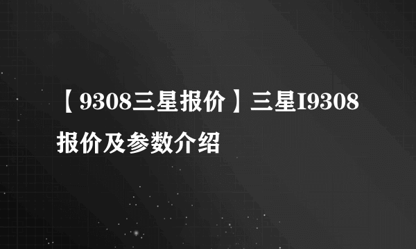 【9308三星报价】三星I9308报价及参数介绍