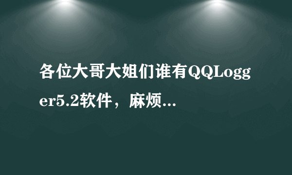 各位大哥大姐们谁有QQLogger5.2软件，麻烦给我用用啊我的QQ461711116，谢谢啦