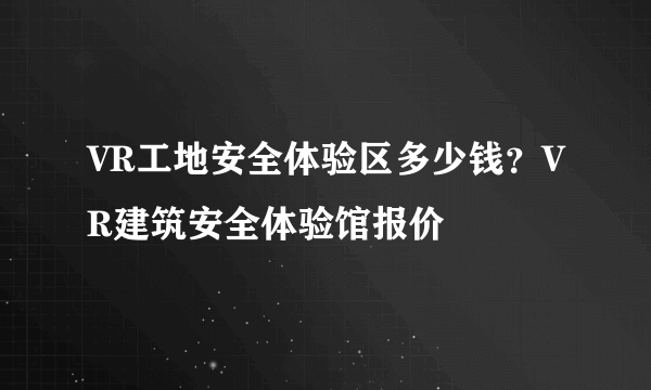 VR工地安全体验区多少钱？VR建筑安全体验馆报价