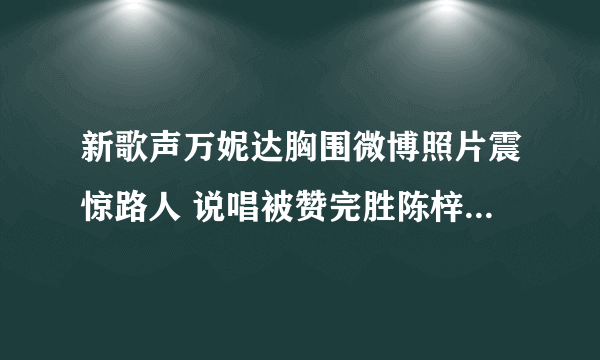 新歌声万妮达胸围微博照片震惊路人 说唱被赞完胜陈梓童_飞外网