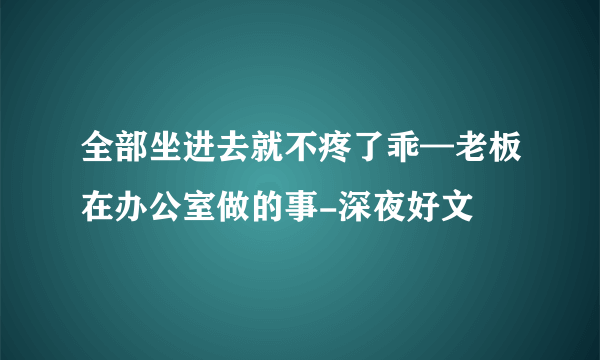 全部坐进去就不疼了乖—老板在办公室做的事-深夜好文