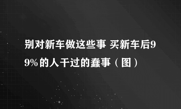 别对新车做这些事 买新车后99%的人干过的蠢事（图）