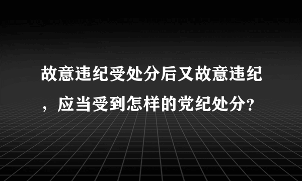 故意违纪受处分后又故意违纪，应当受到怎样的党纪处分？