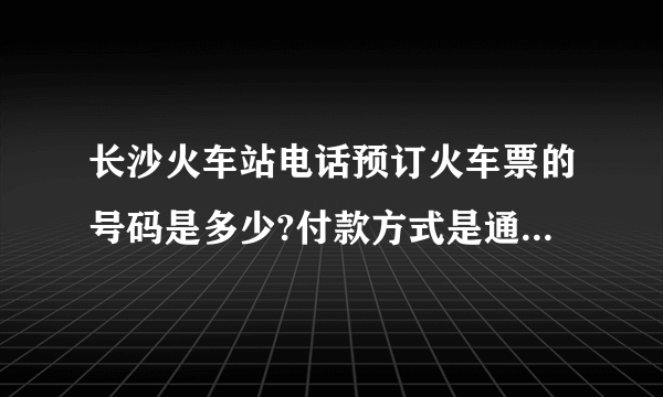 长沙火车站电话预订火车票的号码是多少?付款方式是通过网上银行还是…