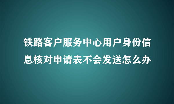 铁路客户服务中心用户身份信息核对申请表不会发送怎么办