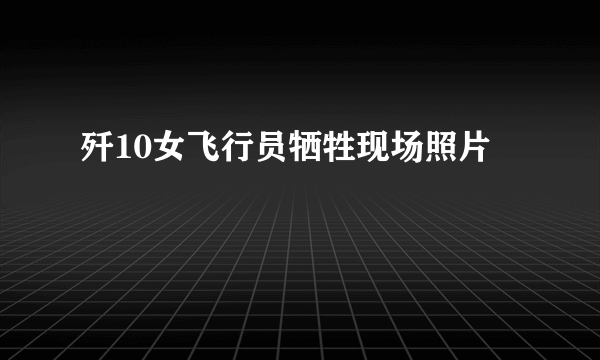 歼10女飞行员牺牲现场照片