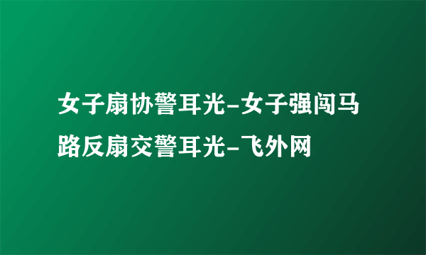 女子扇协警耳光-女子强闯马路反扇交警耳光-飞外网