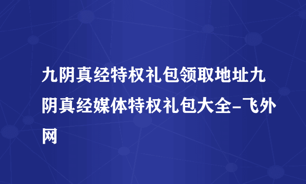 九阴真经特权礼包领取地址九阴真经媒体特权礼包大全-飞外网