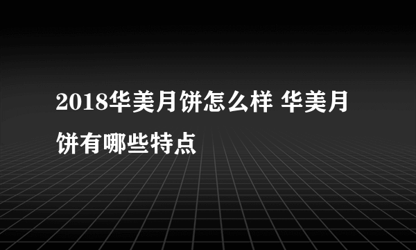 2018华美月饼怎么样 华美月饼有哪些特点