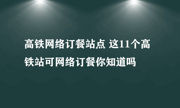 高铁网络订餐站点 这11个高铁站可网络订餐你知道吗