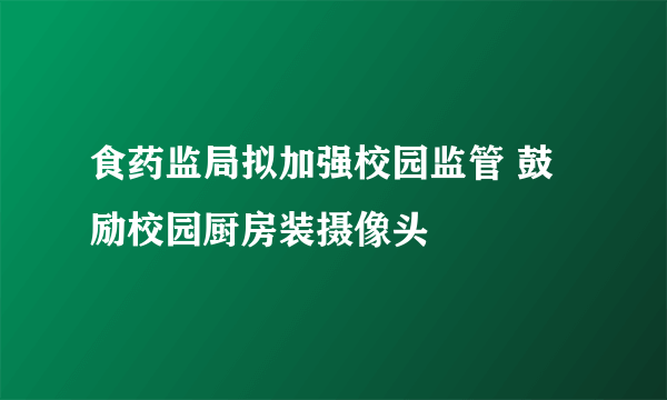 食药监局拟加强校园监管 鼓励校园厨房装摄像头