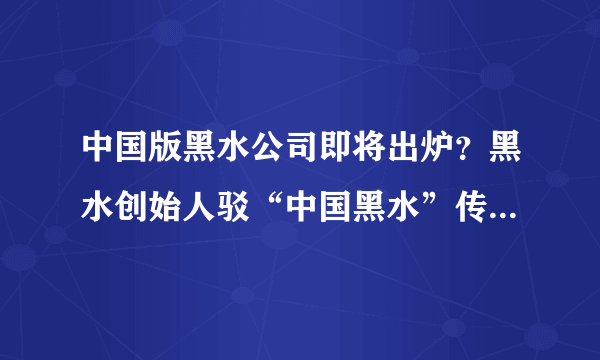 中国版黑水公司即将出炉？黑水创始人驳“中国黑水”传闻-飞外网