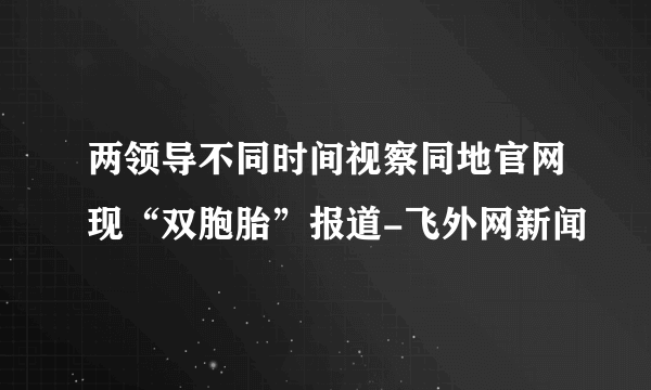 两领导不同时间视察同地官网现“双胞胎”报道-飞外网新闻