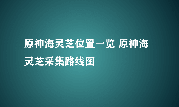 原神海灵芝位置一览 原神海灵芝采集路线图