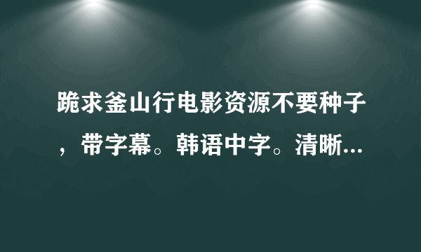 跪求釜山行电影资源不要种子，带字幕。韩语中字。清晰度高。求各位大神