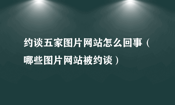 约谈五家图片网站怎么回事（哪些图片网站被约谈）