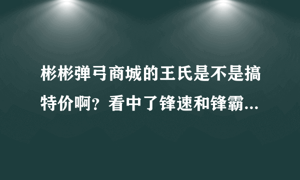 彬彬弹弓商城的王氏是不是搞特价啊？看中了锋速和锋霸,准备下手呢！！！