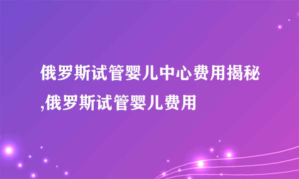 俄罗斯试管婴儿中心费用揭秘,俄罗斯试管婴儿费用