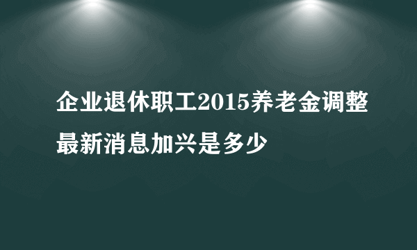 企业退休职工2015养老金调整最新消息加兴是多少