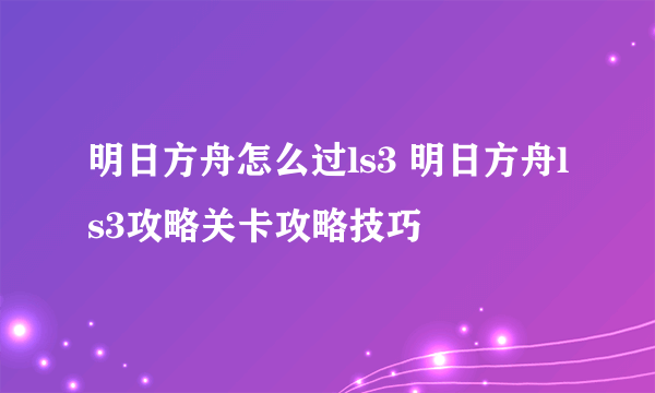 明日方舟怎么过ls3 明日方舟ls3攻略关卡攻略技巧