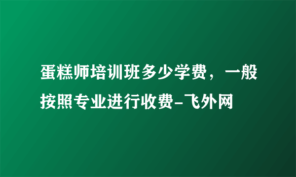 蛋糕师培训班多少学费，一般按照专业进行收费-飞外网