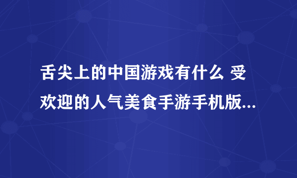 舌尖上的中国游戏有什么 受欢迎的人气美食手游手机版盘点2023