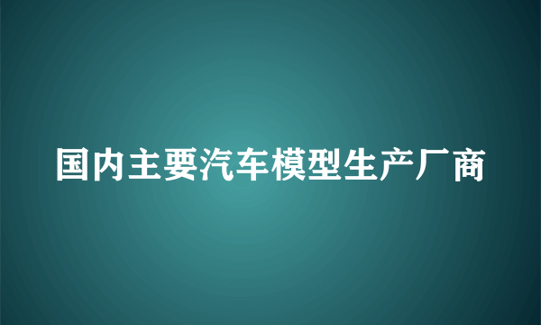 国内主要汽车模型生产厂商