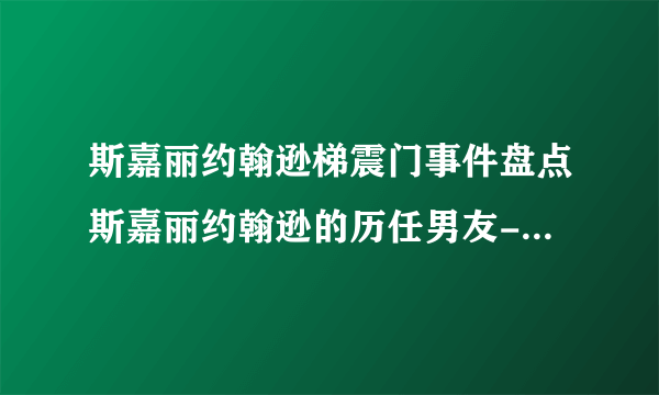 斯嘉丽约翰逊梯震门事件盘点斯嘉丽约翰逊的历任男友-动态-飞外网