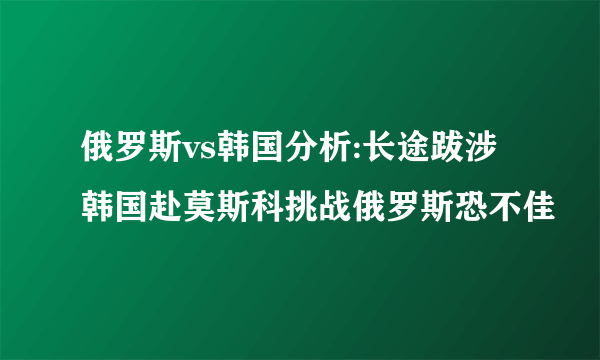 俄罗斯vs韩国分析:长途跋涉韩国赴莫斯科挑战俄罗斯恐不佳