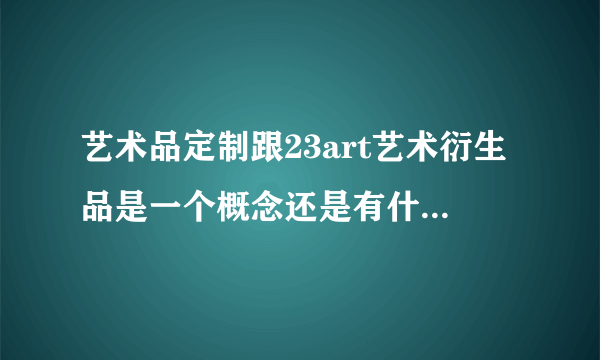 艺术品定制跟23art艺术衍生品是一个概念还是有什么区别啊