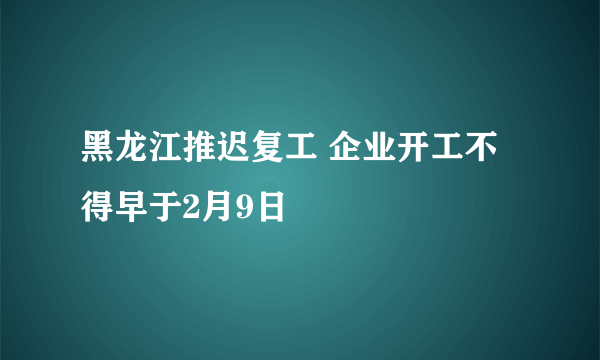 黑龙江推迟复工 企业开工不得早于2月9日