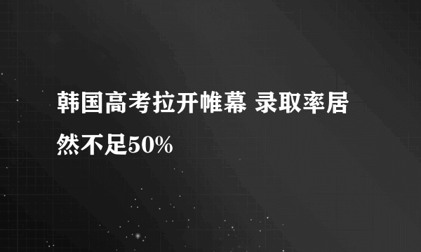 韩国高考拉开帷幕 录取率居然不足50%