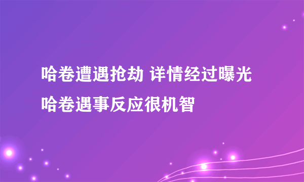 哈卷遭遇抢劫 详情经过曝光哈卷遇事反应很机智