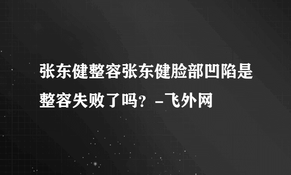 张东健整容张东健脸部凹陷是整容失败了吗？-飞外网