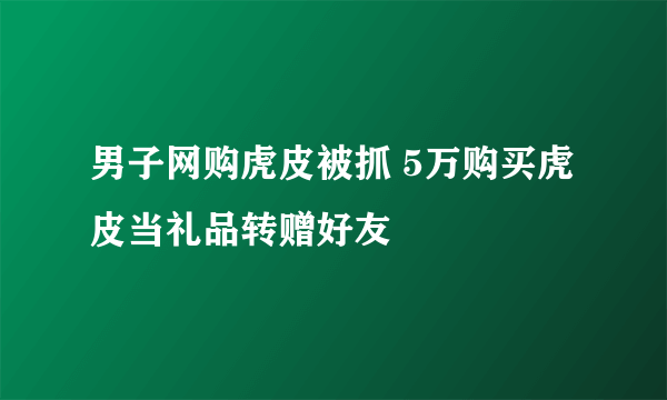 男子网购虎皮被抓 5万购买虎皮当礼品转赠好友