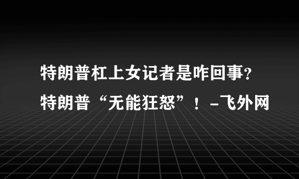 特朗普杠上女记者是咋回事？特朗普“无能狂怒”！-飞外网