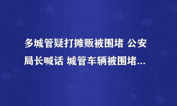 多城管疑打摊贩被围堵 公安局长喊话 城管车辆被围堵究竟发生了什么？