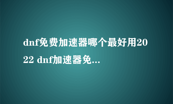 dnf免费加速器哪个最好用2022 dnf加速器免费版下载