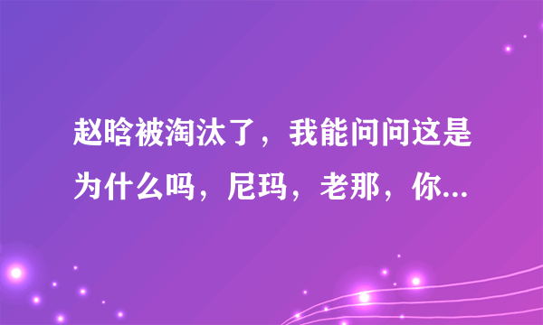 赵晗被淘汰了，我能问问这是为什么吗，尼玛，老那，你当初拍什么拍，让给哈林不行吗