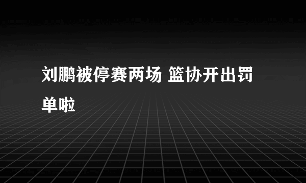 刘鹏被停赛两场 篮协开出罚单啦