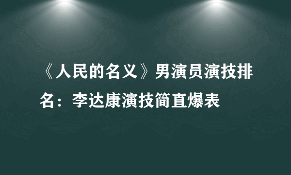 《人民的名义》男演员演技排名：李达康演技简直爆表